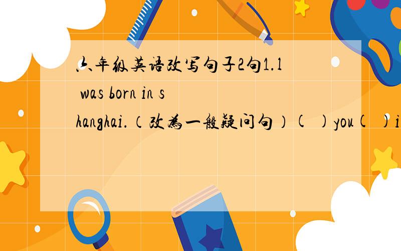 六年级英语改写句子2句1.l was born in shanghai.（改为一般疑问句）( )you( )in shanghai?2.Do you want to come with me?(换种问法原句意思不变）（ ）有（ ）（ ）come with me?ps:一个括号一个单词