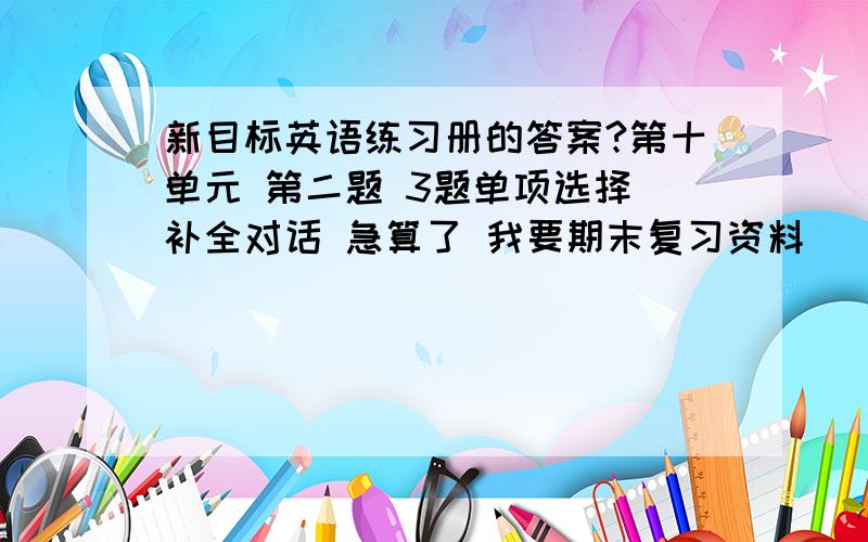 新目标英语练习册的答案?第十单元 第二题 3题单项选择 补全对话 急算了 我要期末复习资料