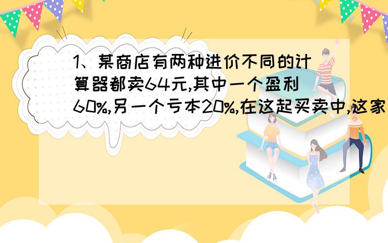 1、某商店有两种进价不同的计算器都卖64元,其中一个盈利60%,另一个亏本20%,在这起买卖中,这家商店是亏还是盈?2、有一旅客携带30kg的行李从飞机场乘飞机,按名航规定,旅客最多可携带20kg的行