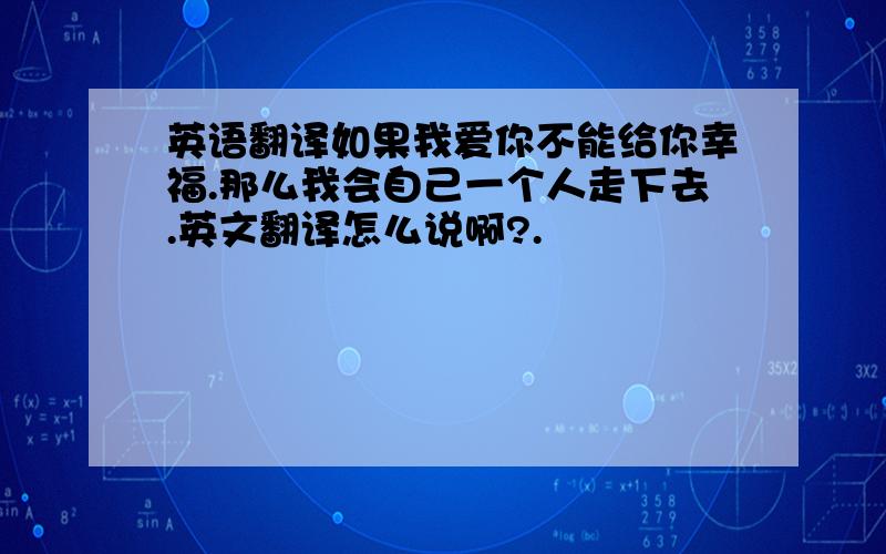 英语翻译如果我爱你不能给你幸福.那么我会自己一个人走下去.英文翻译怎么说啊?.