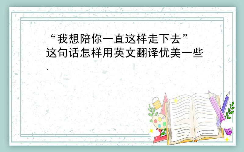 “我想陪你一直这样走下去” 这句话怎样用英文翻译优美一些.