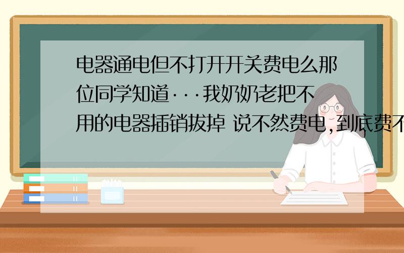 电器通电但不打开开关费电么那位同学知道···我奶奶老把不用的电器插销拔掉 说不然费电,到底费不费电啊?