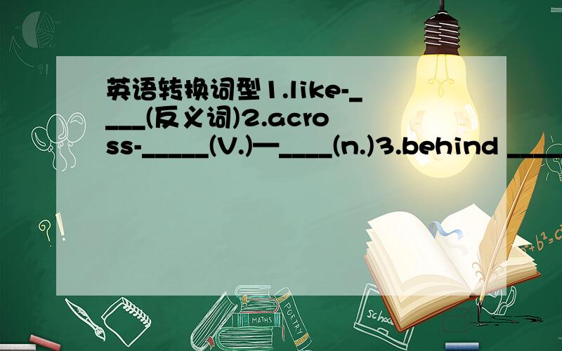 英语转换词型1.like-____(反义词)2.across-_____(V.)—____(n.)3.behind ______(反义短语)4.left _____（反义词）5.open _____(反义词,adj)—______(反义词,V.)6.clean(反义词)7.begin______(n.)(同义词.V)8.hungry_______(n.)(反义