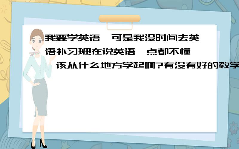 我要学英语,可是我没时间去英语补习班!在说英语一点都不懂,该从什么地方学起啊?有没有好的教学材料提供一下