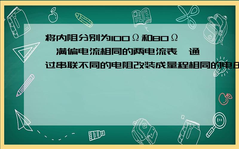 将内阻分别为100Ω和80Ω,满偏电流相同的两电流表,通过串联不同的电阻改装成量程相同的电压表,两电压表内阻之比为,将两电压表串联后去测某一电压,两表示数之比为