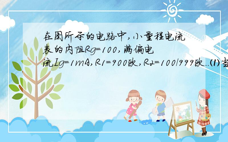 在图所示的电路中,小量程电流表的内阻Rg=100,满偏电流Ig=1mA,R1=900欧,R2=100/999欧..⑴当S1和S2均闭合时,改装所成的表是什么表?量程为多大?.