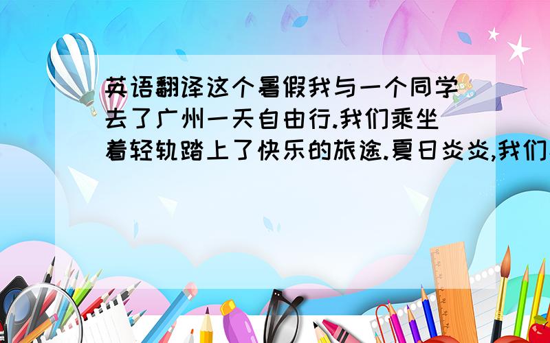 英语翻译这个暑假我与一个同学去了广州一天自由行.我们乘坐着轻轨踏上了快乐的旅途.夏日炎炎,我们看到了天空万里无云,虽然天气很热但 却比不上心中的激动之火.到了广州,我们首先去了