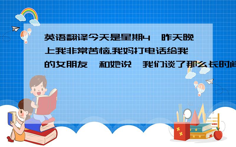 英语翻译今天是星期4,昨天晚上我非常苦恼.我妈打电话给我的女朋友,和她说,我们谈了那么长时间了,不知道你的父母怎么样看我,不知道同不同意我们在一起.而且,我们那边有个风俗,长辈去世