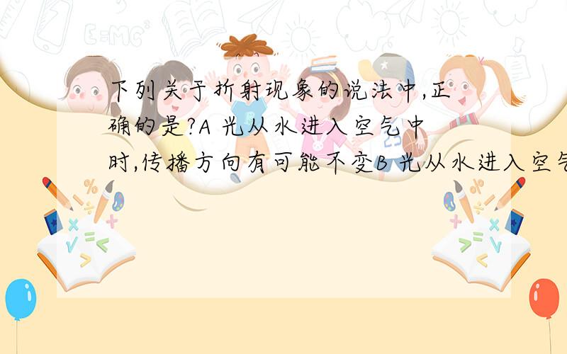 下列关于折射现象的说法中,正确的是?A 光从水进入空气中时,传播方向有可能不变B 光从水进入空气中时,传播方向一定不变C 光从空气进入水中时,折射角一定大于入射角D 光从空气进入水中时