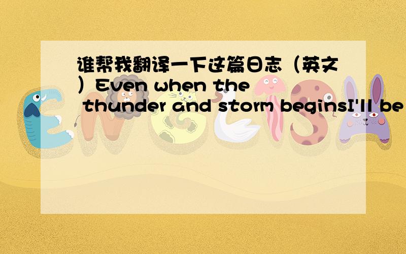 谁帮我翻译一下这篇日志（英文）Even when the thunder and storm beginsI'll be standing stong like a tree in the windNothing is gonna move this mountain or change my directionI'm falling off the sky and I'm all aloneThe courage that's ins