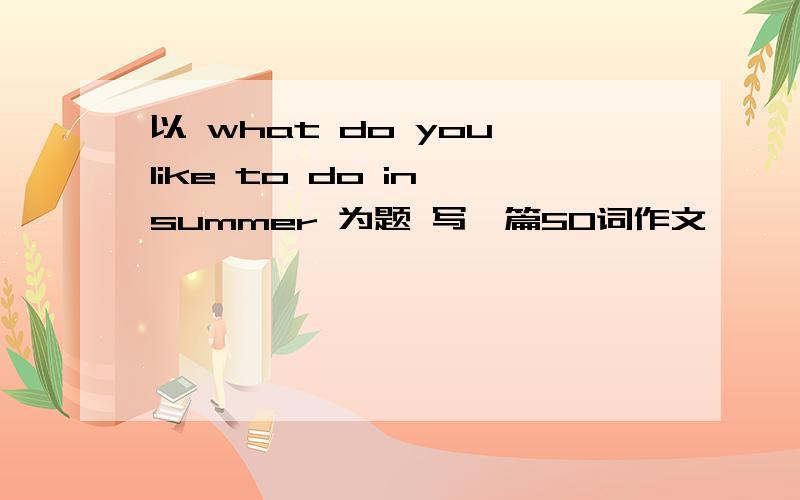 以 what do you like to do in summer 为题 写一篇50词作文