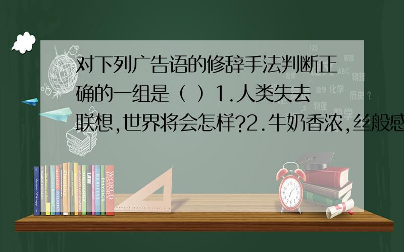 对下列广告语的修辞手法判断正确的一组是（ ）1.人类失去联想,世界将会怎样?2.牛奶香浓,丝般感受.3.只要您拥有春兰空调,春天就永远陪伴着您.4.神仙饮琼浆玉液长生不老,百姓喝莲塘高粱欢