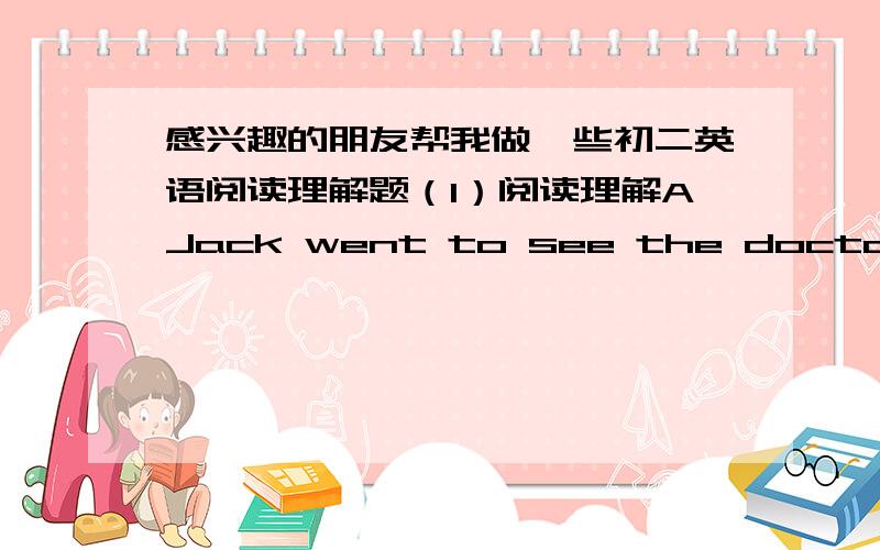 感兴趣的朋友帮我做一些初二英语阅读理解题（1）阅读理解AJack went to see the doctor this morning.He likes apples very much and yesterday he ate too many green apples.So this morning he had a stomachache.When he came to the bre