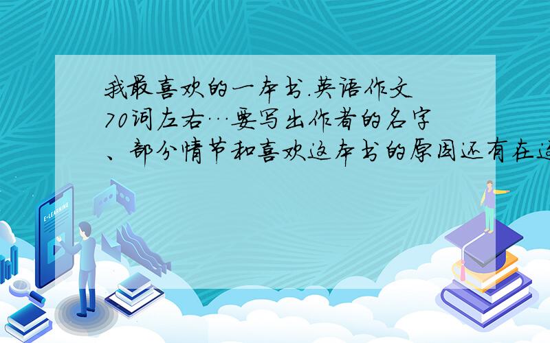 我最喜欢的一本书.英语作文 70词左右…要写出作者的名字、部分情节和喜欢这本书的原因还有在这本书中学到了什么 非常急!