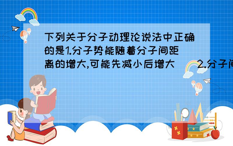 下列关于分子动理论说法中正确的是1.分子势能随着分子间距离的增大,可能先减小后增大2.分子间的相互作用力随着分子间距离的增大,一定是先减小后增大3.物体温度越高,贝Ⅱ该物体内所