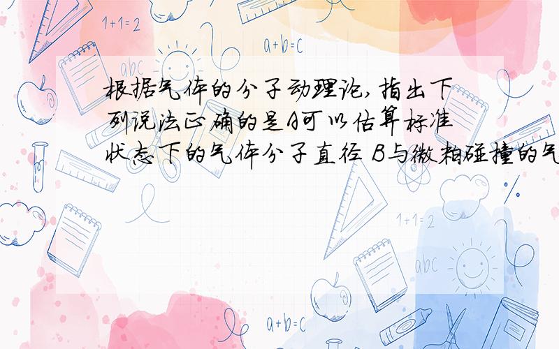 根据气体的分子动理论,指出下列说法正确的是A可以估算标准状态下的气体分子直径 B与微粒碰撞的气体分子越少,布朗运动越明显C当气体膨胀时,其分子的势能减少D水蒸气液化为同温度的水