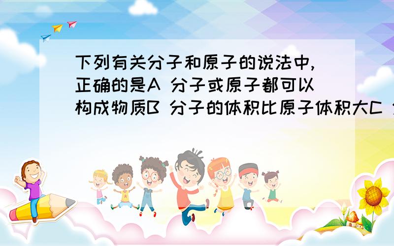 下列有关分子和原子的说法中,正确的是A 分子或原子都可以构成物质B 分子的体积比原子体积大C 分子可以再分而原子不能再分D 分子是保持物质性质的最小粒子