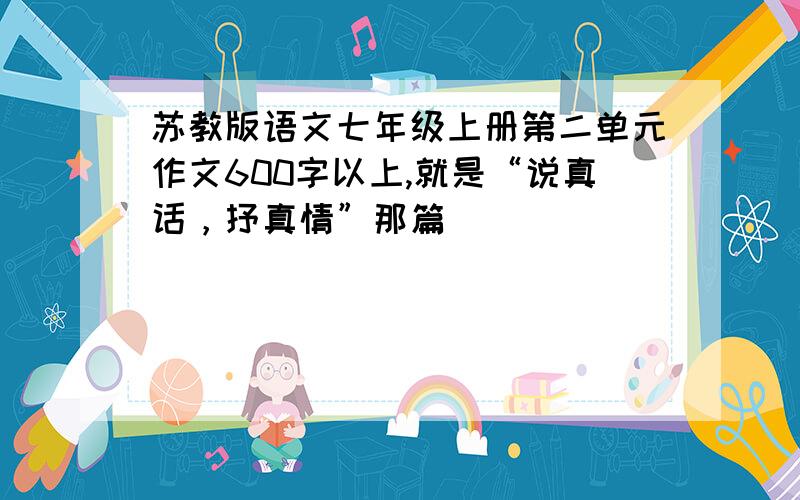 苏教版语文七年级上册第二单元作文600字以上,就是“说真话，抒真情”那篇