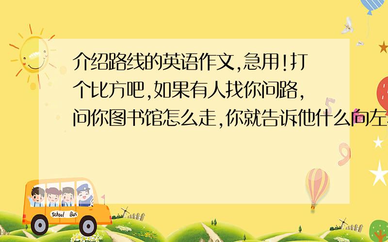 介绍路线的英语作文,急用!打个比方吧,如果有人找你问路,问你图书馆怎么走,你就告诉他什么向左转,向右转,直走之类的.最后说出你会看到什么建筑,而图书馆就在这个建筑的后面\前面\中间.