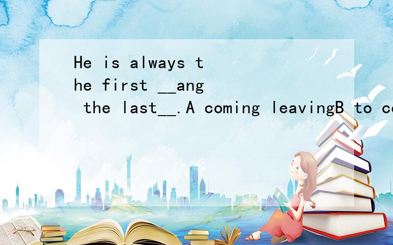 He is always the first __ang the last__.A coming leavingB to come to leaveC comes leavesD come leave