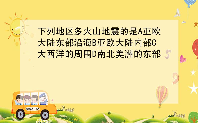 下列地区多火山地震的是A亚欧大陆东部沿海B亚欧大陆内部C大西洋的周围D南北美洲的东部