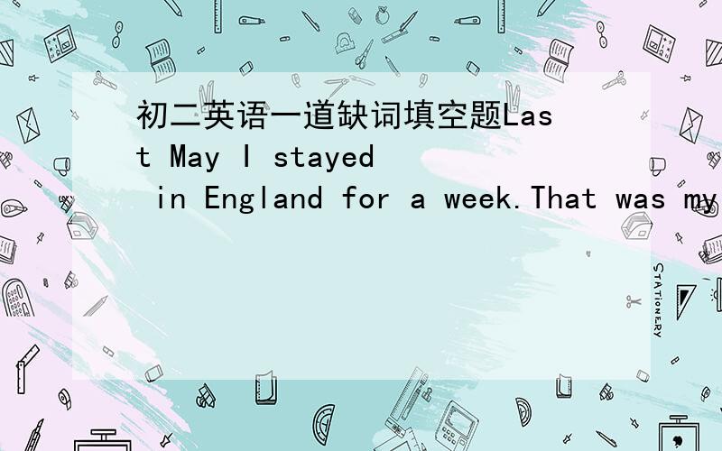 初二英语一道缺词填空题Last May I stayed in England for a week.That was my f____ trip there.One morning I s____ out to visit a famous museum,but I don't know w____ way to go,so I stopped a stranger and asked,