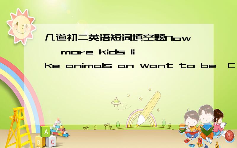 几道初二英语短词填空题Now ,more kids like animals an want to be  C    to their animal friends.in hte zoo ,they learn about L   .othe donnot need to go out to S    their love of animals.they have pets at home,   大写字母即要填的地