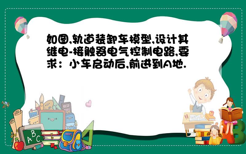 如图,轨道装卸车模型,设计其继电-接触器电气控制电路,要求：小车启动后,前进到A地.