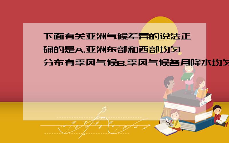 下面有关亚洲气候差异的说法正确的是A.亚洲东部和西部均匀分布有季风气候B.季风气候各月降水均匀,一般没有旱涝灾害C.亚洲地势中间高四周低,所以亚洲中部降水最多D.北回归线穿过的地区