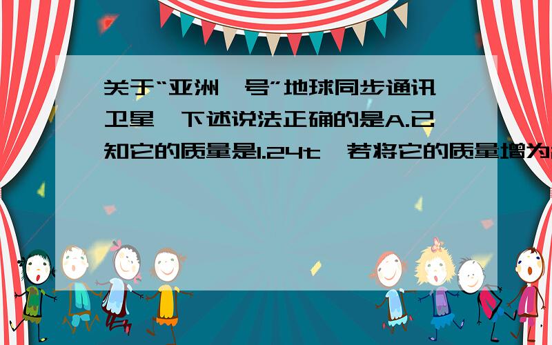 关于“亚洲一号”地球同步通讯卫星,下述说法正确的是A.已知它的质量是1.24t,若将它的质量增为2.84t,其同步轨道半径变为原来的2倍B.它的运行速度小于7.9km/s,它处于完全失重状态C.它可以绕过