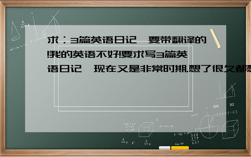 求：3篇英语日记,要带翻译的!我的英语不好!要求写3篇英语日记,现在又是非常时期.想了很久都想不出来,求3篇英语日记,要带翻译,要有地震的意思,谢谢了!行啊！只要写的好。尽量多写吧！五