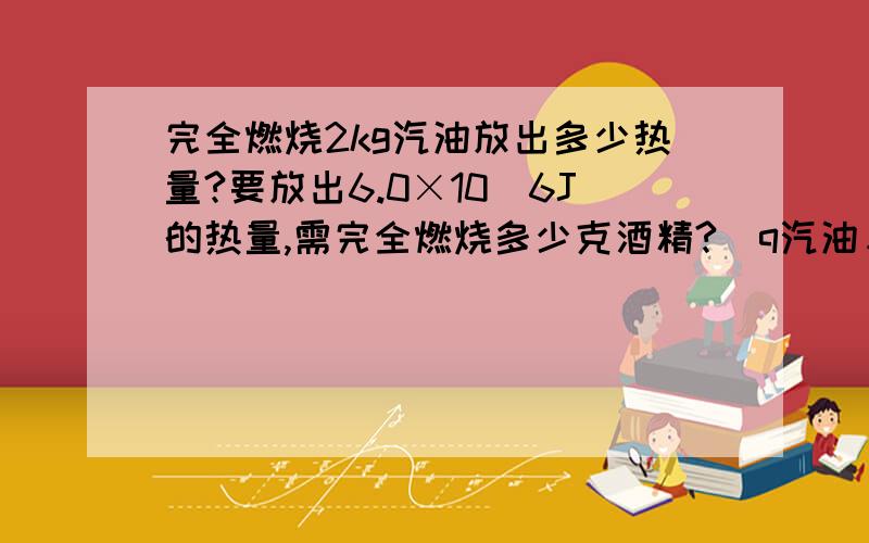 完全燃烧2kg汽油放出多少热量?要放出6.0×10^6J的热量,需完全燃烧多少克酒精?（q汽油＝4.6×10^7/Jkg,q酒精＝3.0×10^7J/kg）