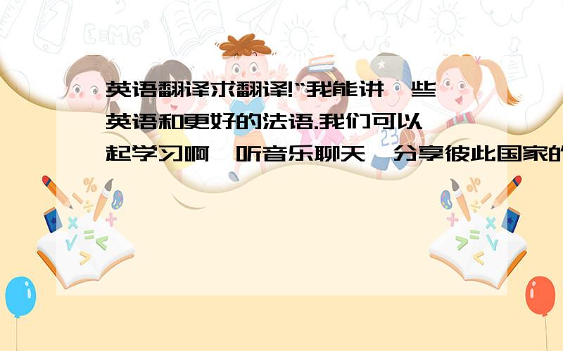 英语翻译求翻译!“我能讲一些英语和更好的法语.我们可以一起学习啊,听音乐聊天,分享彼此国家的文化和生活.我很喜欢交流,喜欢旅游喜欢笑,喜欢尝试喜欢新事物,喜欢接触不同的人,感受不