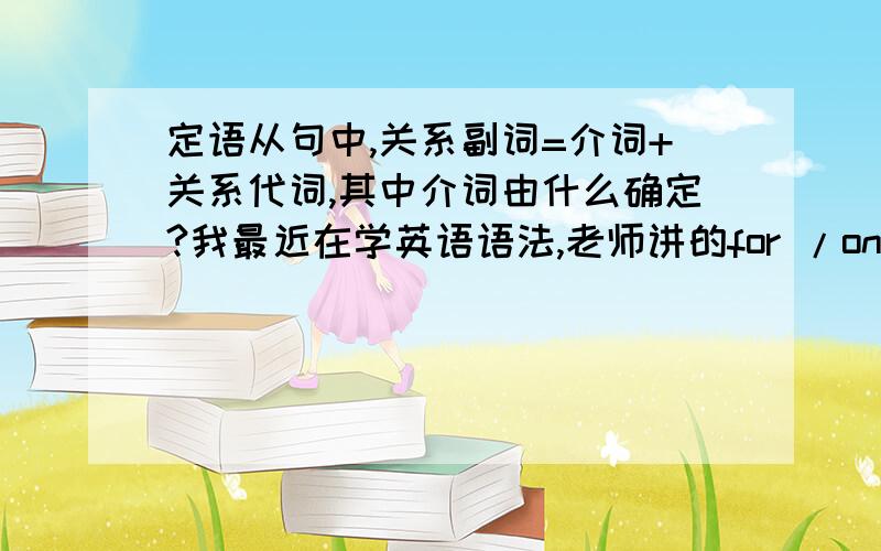 定语从句中,关系副词=介词+关系代词,其中介词由什么确定?我最近在学英语语法,老师讲的for /on /with /at /which（who/whom).等等用介词+关系代词替换关系副词,我有点不懂,什么情况下用for/on/with...