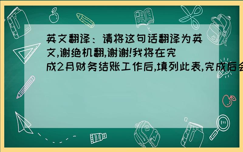 英文翻译：请将这句话翻译为英文,谢绝机翻,谢谢!我将在完成2月财务结账工作后,填列此表,完成后会发送给你.