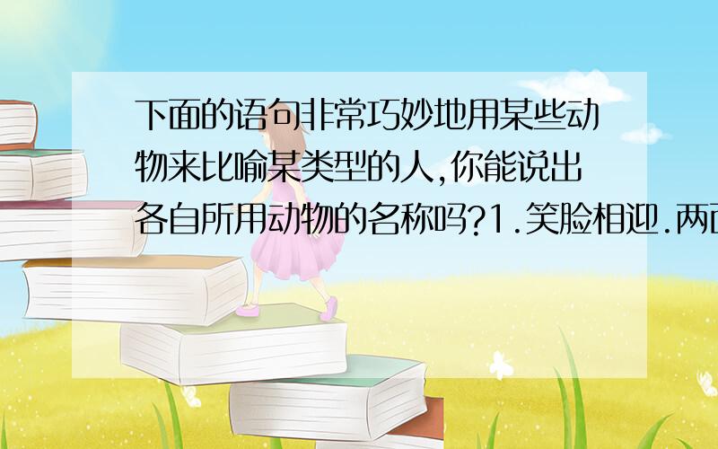 下面的语句非常巧妙地用某些动物来比喻某类型的人,你能说出各自所用动物的名称吗?1.笑脸相迎.两面三刀的人（ ）.2.孤陋寡闻,见识不广的人（ ）.3.一毛不拔吝啬钱财的人（ ）4.没有依靠,