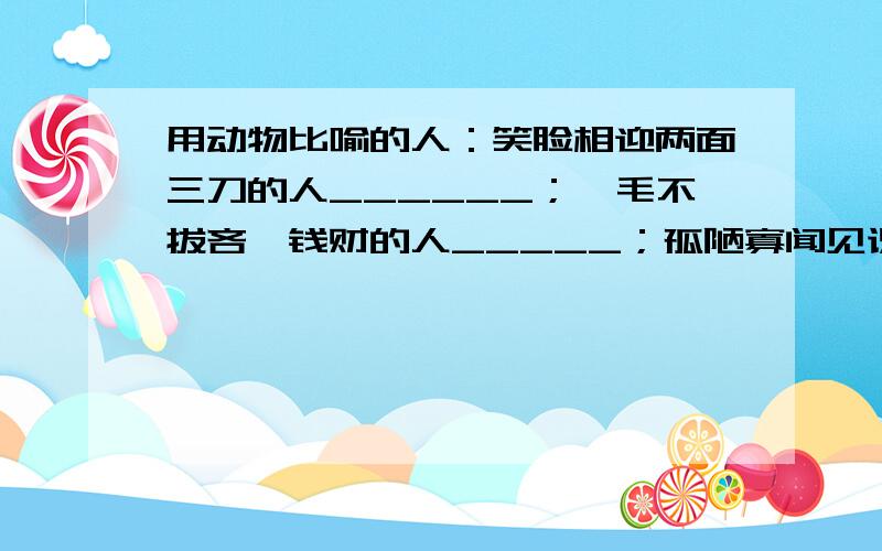 用动物比喻的人：笑脸相迎两面三刀的人______；一毛不拔吝啬钱财的人_____；孤陋寡闻见识不广的人______；（接上面）没有依靠无处投奔的人_____；强横无赖独霸一方的人_____；毫无主见随声