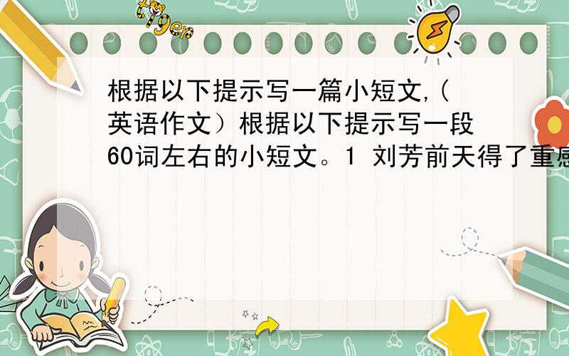 根据以下提示写一篇小短文,(英语作文）根据以下提示写一段60词左右的小短文。1 刘芳前天得了重感冒，头痛，发烧。2 医生建议她在家里休息，多喝水，吃药。3 你准备放学后去看她，帮她