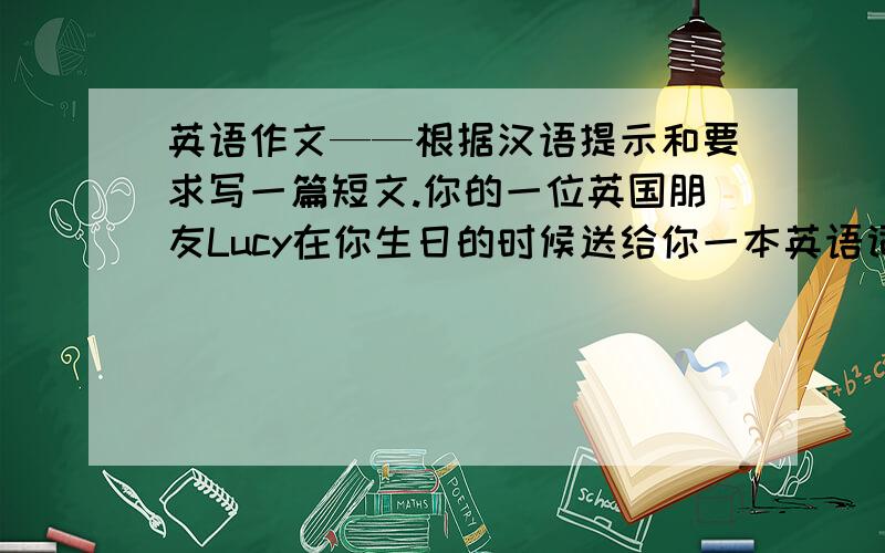 英语作文——根据汉语提示和要求写一篇短文.你的一位英国朋友Lucy在你生日的时候送给你一本英语词典作为生日礼物送给你一本英语词典作为生日礼物，为此你要写一封信对她表示谢意，