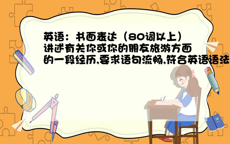 英语：书面表达（80词以上）讲述有关你或你的朋友旅游方面的一段经历,要求语句流畅,符合英语语法要求,层次清楚~不用太复杂··初中程度即可~··注意事态,最好就用一般过去时~··