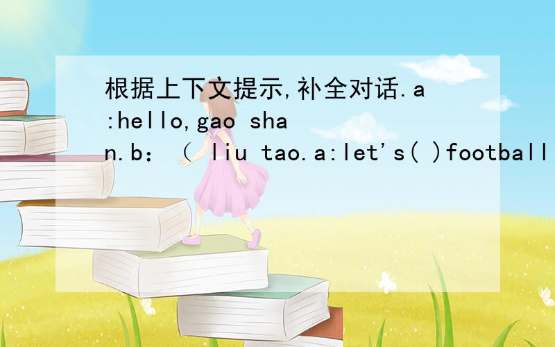 根据上下文提示,补全对话.a:hello,gao shan.b：（ liu tao.a:let's( )football b:great!a：mike likes( )football,( ).shall we( )together,ok?b:good idea.a:but( )mike?b:( )in the study.友情提醒：如果嫌打字麻烦的话，可以按顺