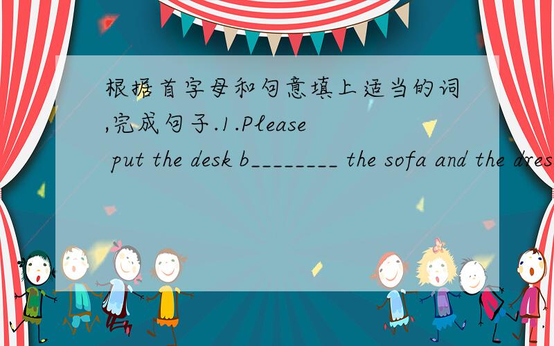 根据首字母和句意填上适当的词,完成句子.1.Please put the desk b________ the sofa and the dresser.2.Put the chair b_______ the door,please.