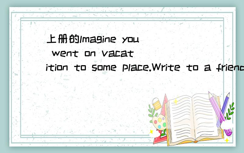 上册的lmagine you went on vacatition to some place.Write to a friend about your trip.Were did you go?Were with your family?What did you do?How was the weather?Was the food good?Did you buy anything?DO you want to go again?