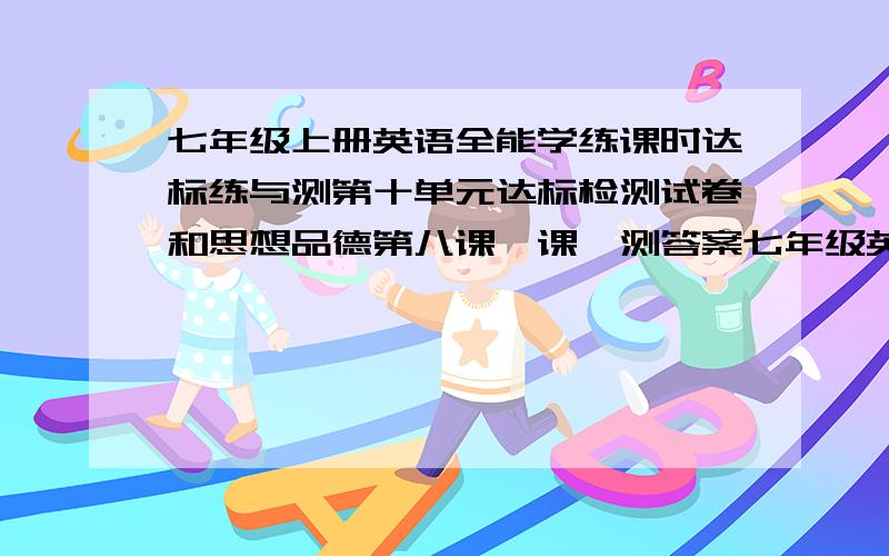 七年级上册英语全能学练课时达标练与测第十单元达标检测试卷和思想品德第八课一课一测答案七年级英语全能学练课时达标练与测第十单元达标检测试卷和思想品德第八课一课一测答案还