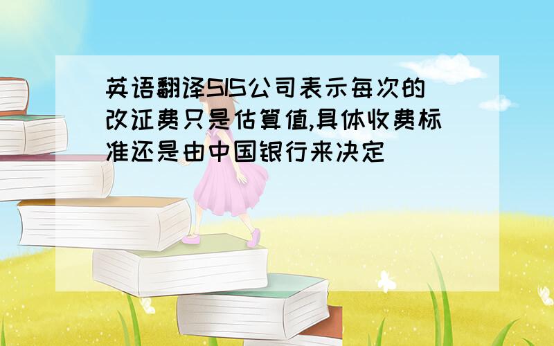 英语翻译SIS公司表示每次的改证费只是估算值,具体收费标准还是由中国银行来决定