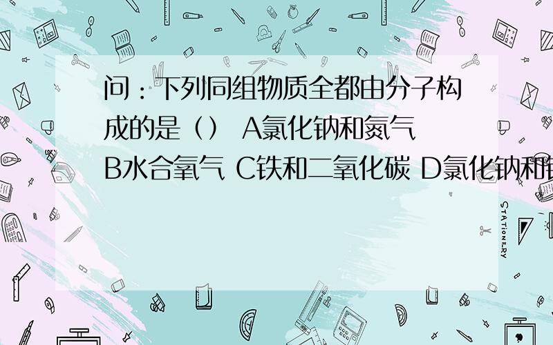 问：下列同组物质全都由分子构成的是（） A氯化钠和氮气 B水合氧气 C铁和二氧化碳 D氯化钠和铜 要求解释