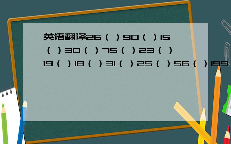 英语翻译26（）90（）15（）30（）75（）23（）19（）18（）31（）25（）56（）199（）