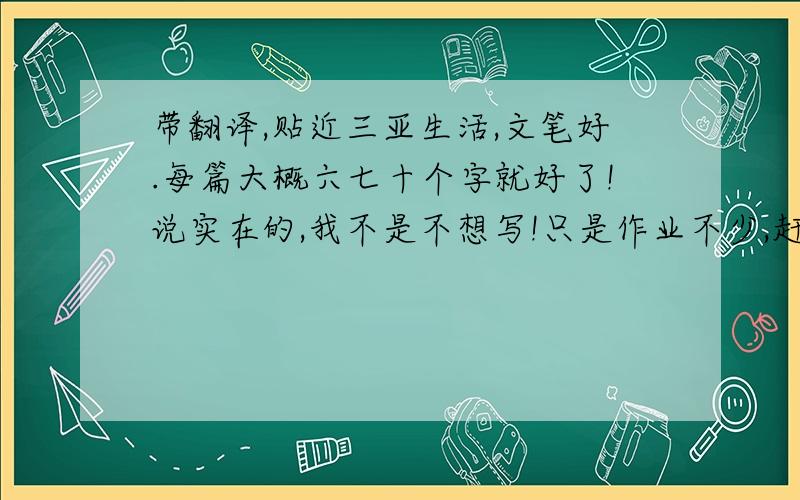 带翻译,贴近三亚生活,文笔好.每篇大概六七十个字就好了!说实在的,我不是不想写!只是作业不少,赶不及!英语不是不好,只是没时间了.感谢你们了.