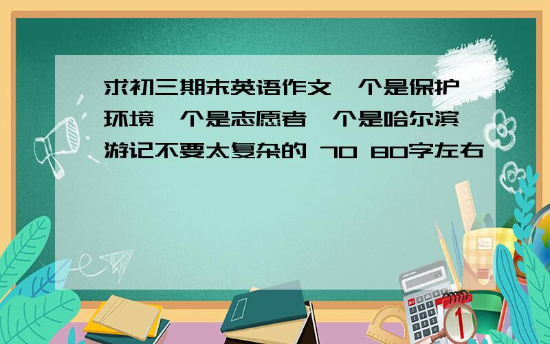 求初三期末英语作文一个是保护环境一个是志愿者一个是哈尔滨游记不要太复杂的 70 80字左右