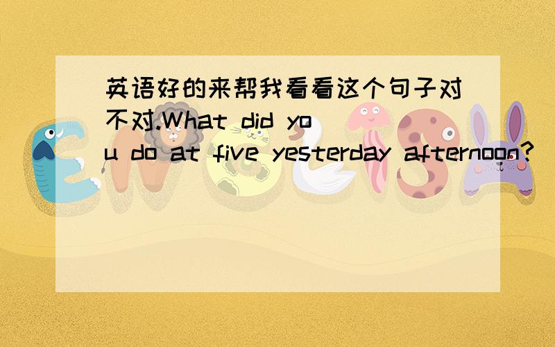 英语好的来帮我看看这个句子对不对.What did you do at five yesterday afternoon?